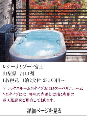 レジーナリゾート富士　山梨県河口湖　1名税込1泊2食付23,100円～　デラックスルームMタイプ及びスーペリアルームVMタイプには、客室の内湯とは別に専用の露天風呂をご用意しております。　詳細ページを見る